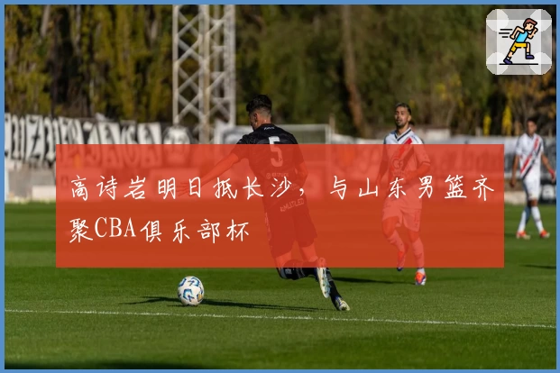 高诗岩明日抵长沙，与山东男篮齐聚CBA俱乐部杯