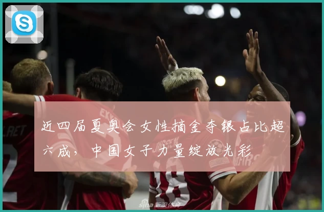 近四届夏奥会女性摘金夺银占比超六成,中国女子力量绽放光彩