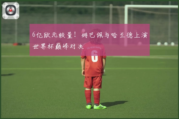 6亿欧元较量！姆巴佩与哈兰德上演世界杯巅峰对决