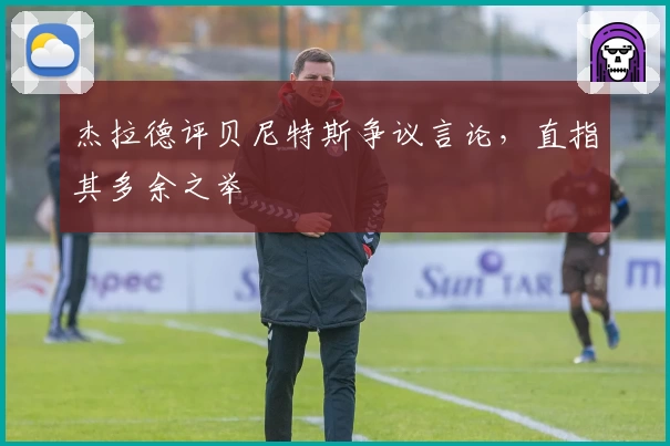 杰拉德评贝尼特斯争议言论,直指其多余之举