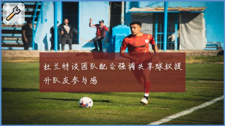 杜兰特谈团队配合强调共享球权提升队友参与感