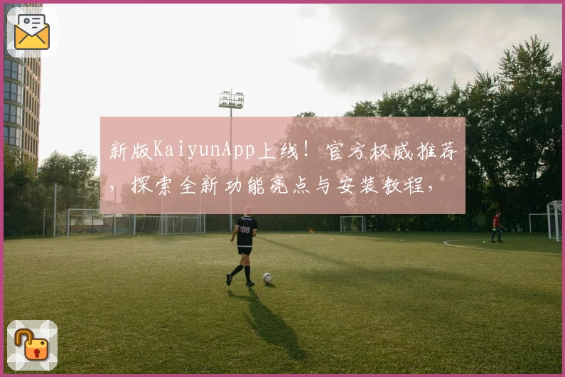 新版KaiyunApp上线！官方权威推荐，探索全新功能亮点与安装教程，让你的使用体验更出色