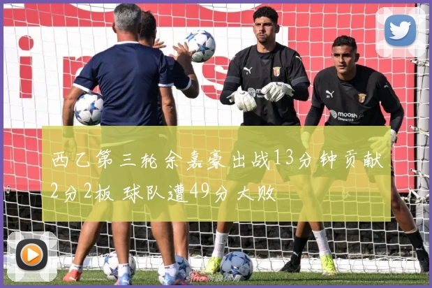 西乙第三轮余嘉豪出战13分钟贡献2分2板 球队遭49分大败