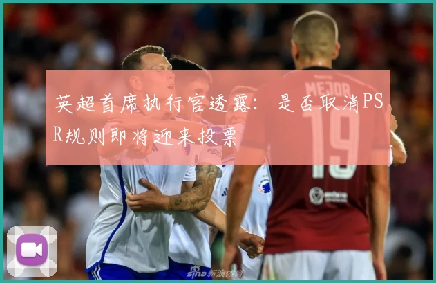 英超首席执行官透露：是否取消PSR规则即将迎来投票