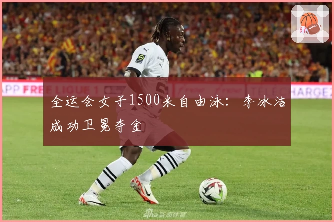 全运会女子1500米自由泳：李冰洁成功卫冕夺金