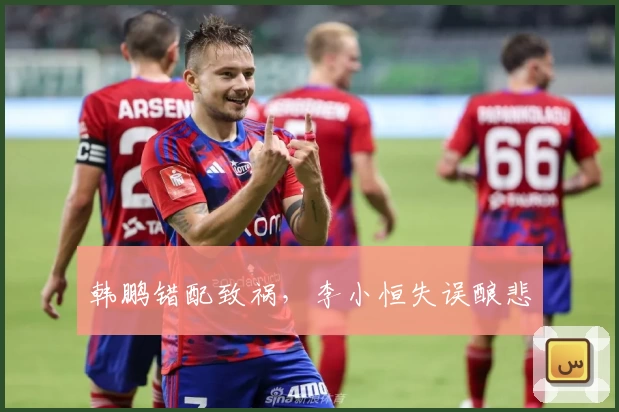 韩鹏错配致祸，李小恒失误酿悲