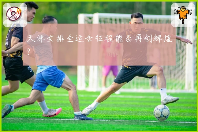 天津女排全运会征程能否再创辉煌？