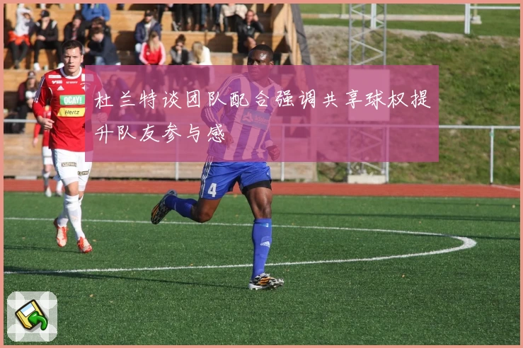 杜兰特谈团队配合强调共享球权提升队友参与感