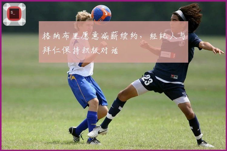 格纳布里愿意减薪续约,经纪人与拜仁保持积极对话